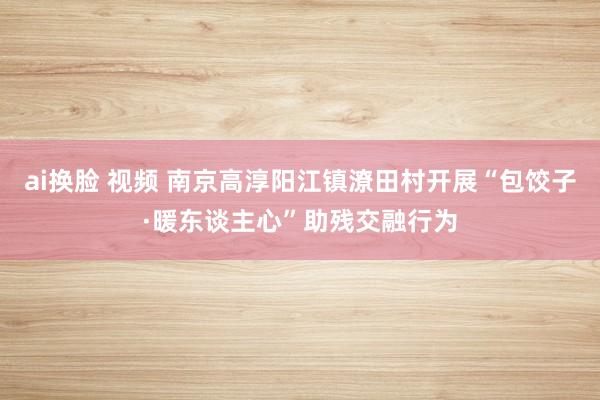 ai换脸 视频 南京高淳阳江镇潦田村开展“包饺子·暖东谈主心”助残交融行为