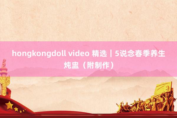 hongkongdoll video 精选｜5说念春季养生炖盅（附制作）
