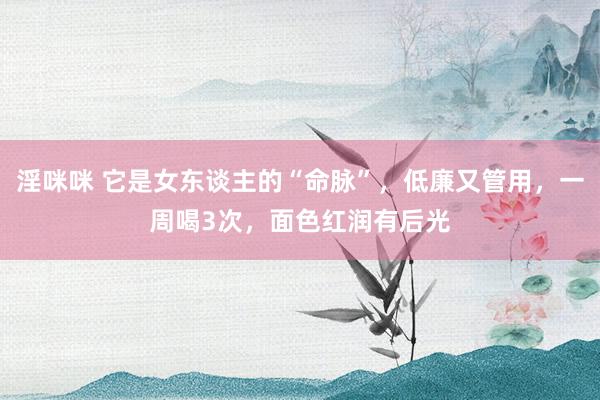 淫咪咪 它是女东谈主的“命脉”，低廉又管用，一周喝3次，面色红润有后光