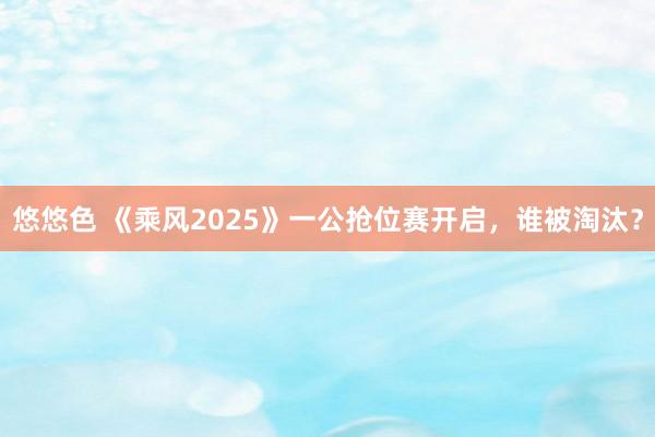 悠悠色 《乘风2025》一公抢位赛开启，谁被淘汰？