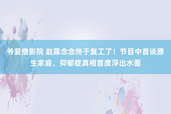 爷爱撸影院 赵露念念终于复工了！节目中首谈原生家庭，抑郁症真相首度浮出水面