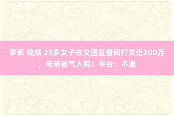 萝莉 视频 23岁女子在女团直播间打赏近200万，母亲被气入院！平台：不退