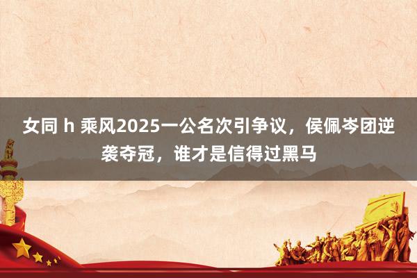 女同 h 乘风2025一公名次引争议，侯佩岑团逆袭夺冠，谁才是信得过黑马