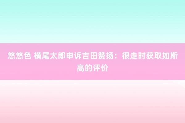 悠悠色 横尾太郎申诉吉田赞扬：很走时获取如斯高的评价