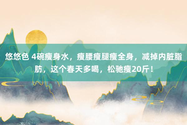 悠悠色 4碗瘦身水，瘦腰瘦腿瘦全身，减掉内脏脂肪，这个春天多喝，松驰瘦20斤！