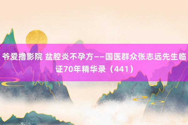 爷爱撸影院 盆腔炎不孕方——国医群众张志远先生临证70年精华录（441）