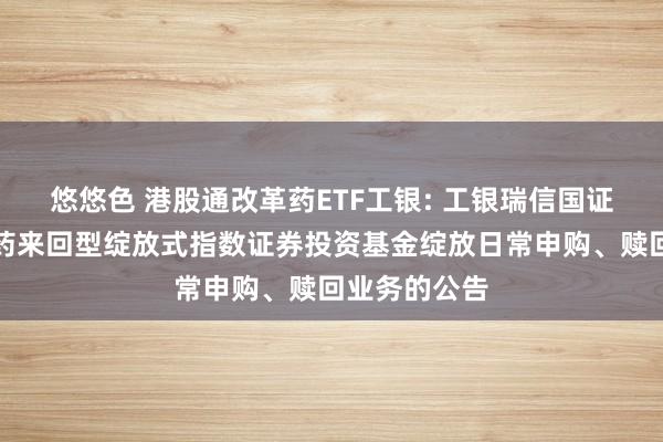 悠悠色 港股通改革药ETF工银: 工银瑞信国证港股通改革药来回型绽放式指数证券投资基金绽放日常申购、赎回业务的公告