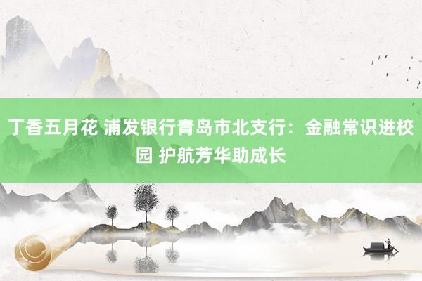 丁香五月花 浦发银行青岛市北支行：金融常识进校园 护航芳华助成长