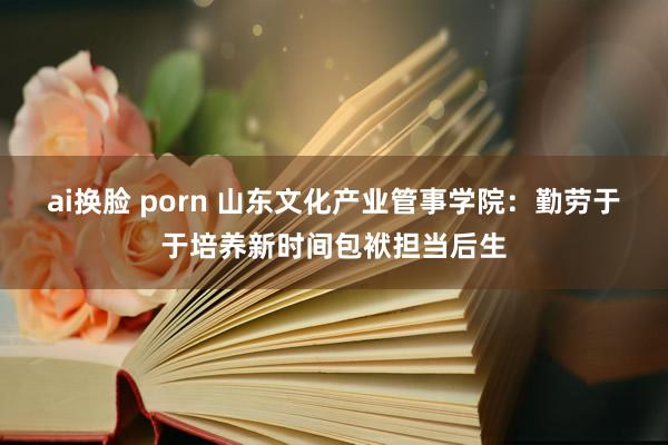 ai换脸 porn 山东文化产业管事学院：勤劳于于培养新时间包袱担当后生