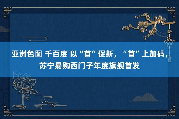 亚洲色图 千百度 以“首”促新，“首”上加码，苏宁易购西门子年度旗舰首发
