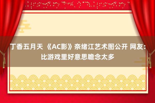 丁香五月天 《AC影》奈绪江艺术图公开 网友：比游戏里好意思瞻念太多
