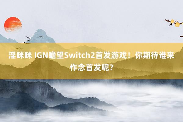淫咪咪 IGN瞻望Switch2首发游戏！你期待谁来作念首发呢？