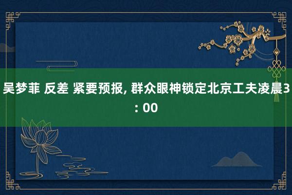 吴梦菲 反差 紧要预报， 群众眼神锁定北京工夫凌晨3: 00