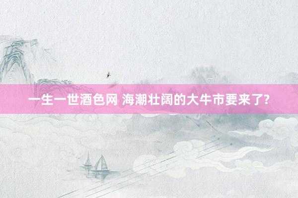 一生一世酒色网 海潮壮阔的大牛市要来了?