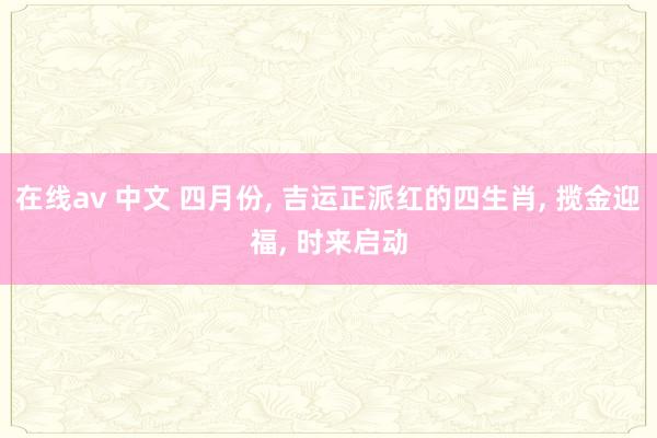 在线av 中文 四月份， 吉运正派红的四生肖， 揽金迎福， 时来启动