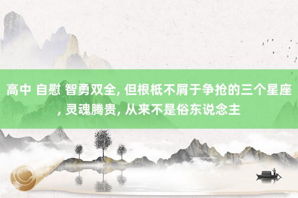 高中 自慰 智勇双全， 但根柢不屑于争抢的三个星座， 灵魂腾贵， 从来不是俗东说念主