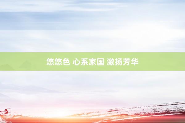 悠悠色 心系家国 激扬芳华