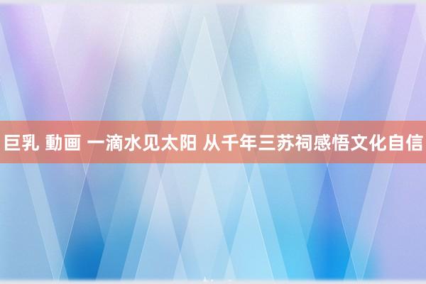 巨乳 動画 一滴水见太阳 从千年三苏祠感悟文化自信