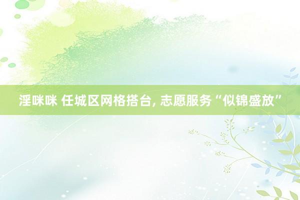 淫咪咪 任城区网格搭台， 志愿服务“似锦盛放”