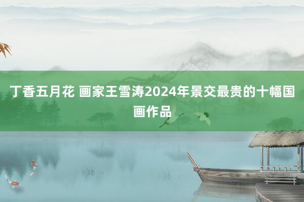 丁香五月花 画家王雪涛2024年景交最贵的十幅国画作品