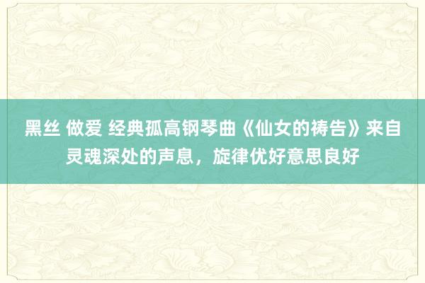 黑丝 做爱 经典孤高钢琴曲《仙女的祷告》来自灵魂深处的声息，旋律优好意思良好