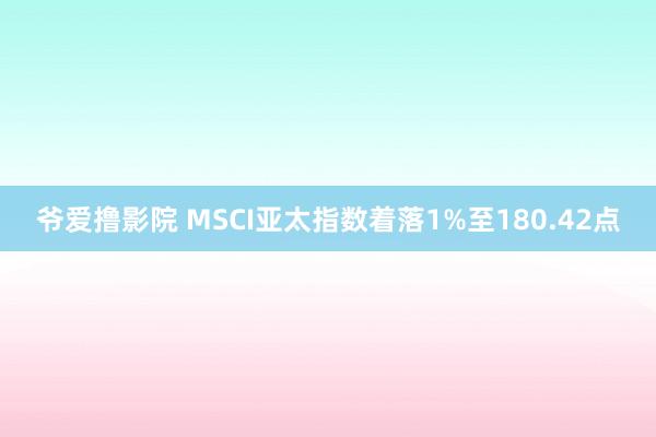 爷爱撸影院 MSCI亚太指数着落1%至180.42点