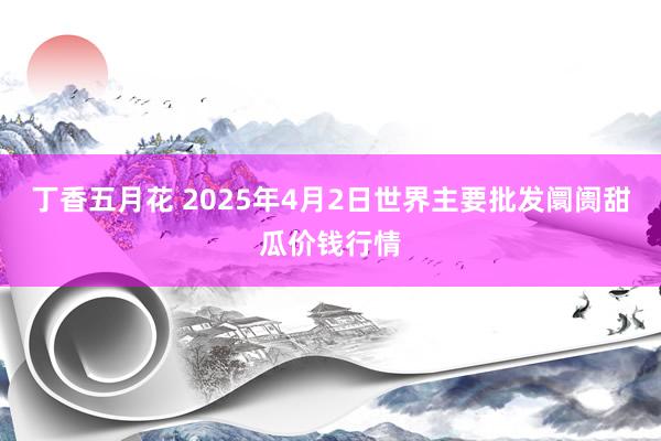 丁香五月花 2025年4月2日世界主要批发阛阓甜瓜价钱行情