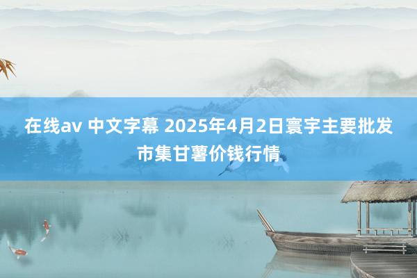 在线av 中文字幕 2025年4月2日寰宇主要批发市集甘薯价钱行情