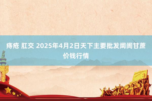 痔疮 肛交 2025年4月2日天下主要批发阛阓甘蔗价钱行情