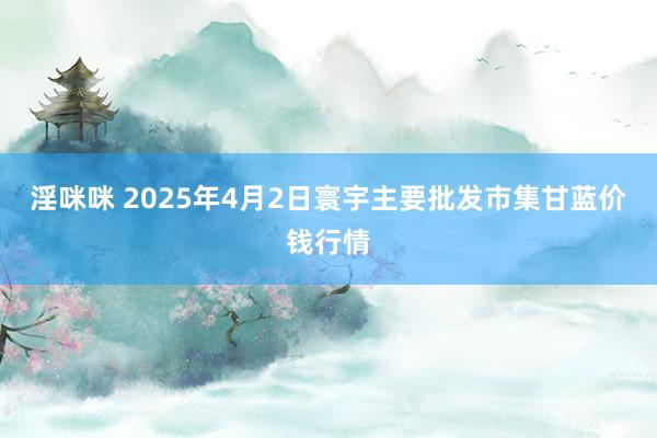 淫咪咪 2025年4月2日寰宇主要批发市集甘蓝价钱行情