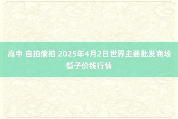 高中 自拍偷拍 2025年4月2日世界主要批发商场瓠子价钱行情