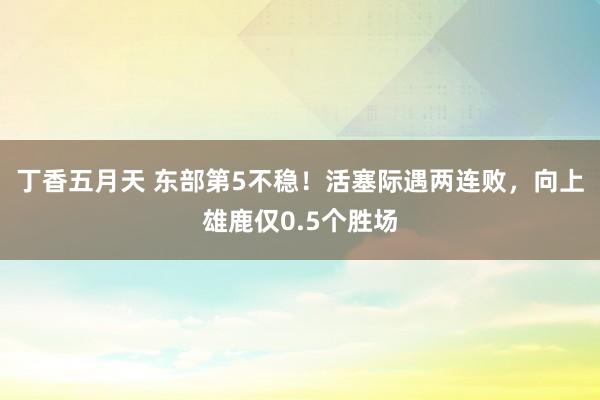 丁香五月天 东部第5不稳！活塞际遇两连败，向上雄鹿仅0.5个胜场