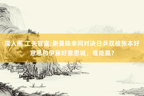 淫人阁 工夫官宣:蒯曼陈幸同对决日乒双核张本好意思和伊藤好意思诚，谁能赢？