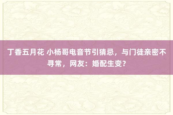 丁香五月花 小杨哥电音节引猜忌，与门徒亲密不寻常，网友：婚配生变？