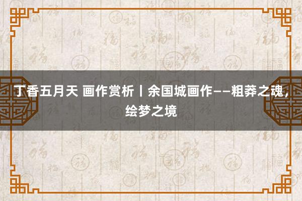 丁香五月天 画作赏析丨余国城画作——粗莽之魂，绘梦之境