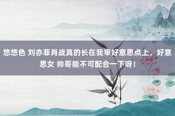 悠悠色 刘亦菲肖战真的长在我审好意思点上，好意思女 帅哥能不可配合一下呀！