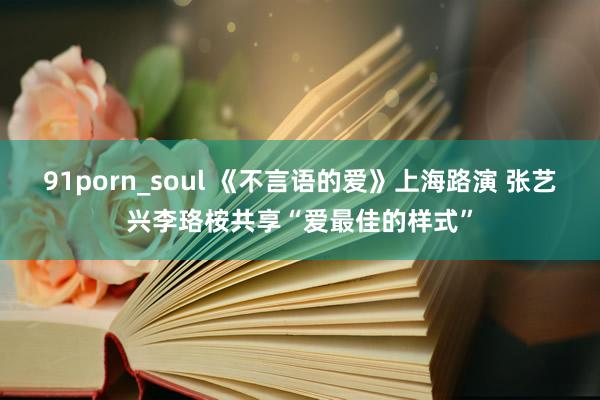 91porn_soul 《不言语的爱》上海路演 张艺兴李珞桉共享“爱最佳的样式”