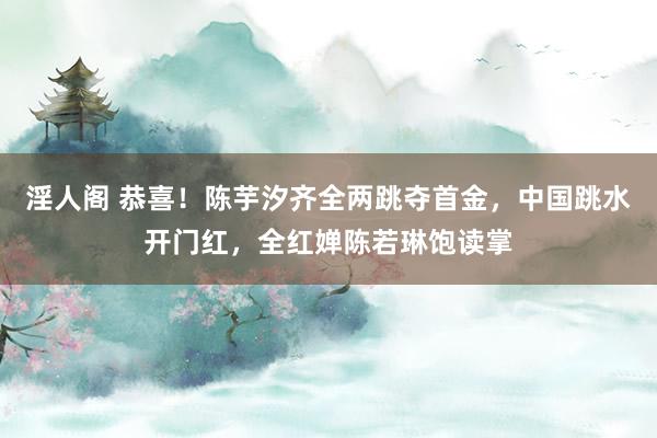 淫人阁 恭喜！陈芋汐齐全两跳夺首金，中国跳水开门红，全红婵陈若琳饱读掌