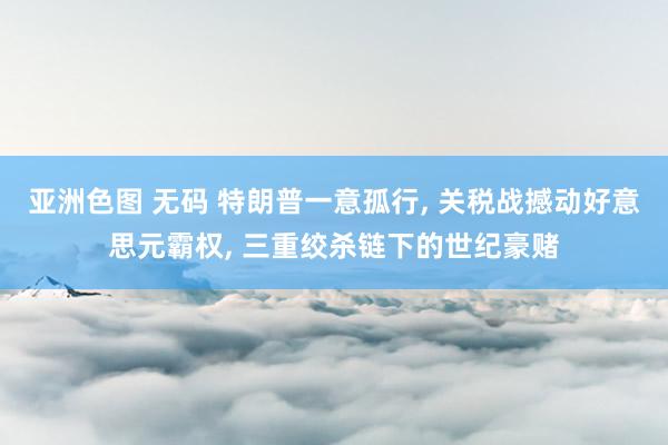 亚洲色图 无码 特朗普一意孤行， 关税战撼动好意思元霸权， 三重绞杀链下的世纪豪赌