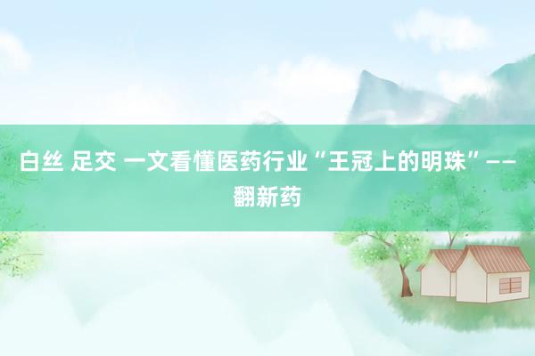 白丝 足交 一文看懂医药行业“王冠上的明珠”——翻新药