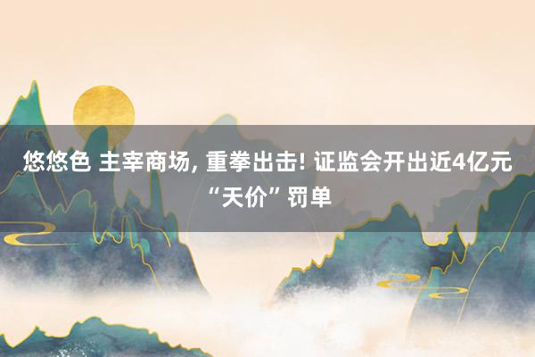 悠悠色 主宰商场， 重拳出击! 证监会开出近4亿元“天价”罚单