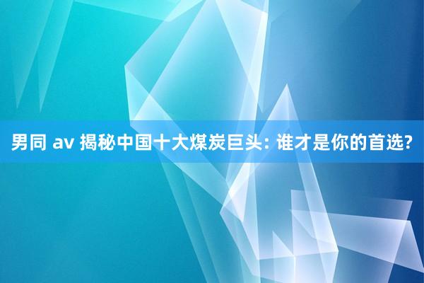 男同 av 揭秘中国十大煤炭巨头: 谁才是你的首选?