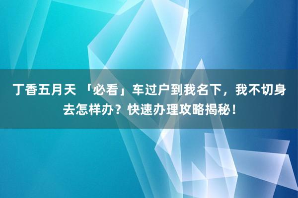 丁香五月天 「必看」车过户到我名下，我不切身去怎样办？快速办理攻略揭秘！