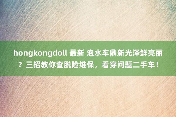 hongkongdoll 最新 泡水车鼎新光泽鲜亮丽？三招教你查脱险维保，看穿问题二手车！