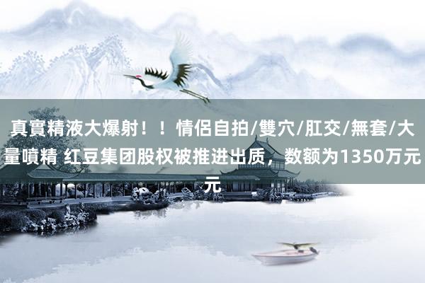 真實精液大爆射！！情侶自拍/雙穴/肛交/無套/大量噴精 红豆集团股权被推进出质，数额为1350万元