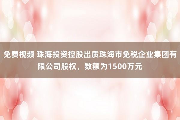 免费视频 珠海投资控股出质珠海市免税企业集团有限公司股权，数额为1500万元