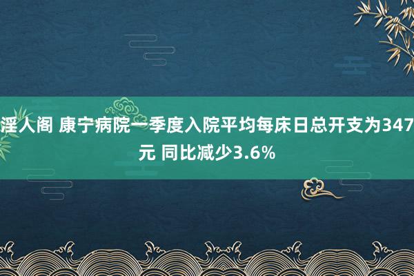 淫人阁 康宁病院一季度入院平均每床日总开支为347元 同比减少3.6%