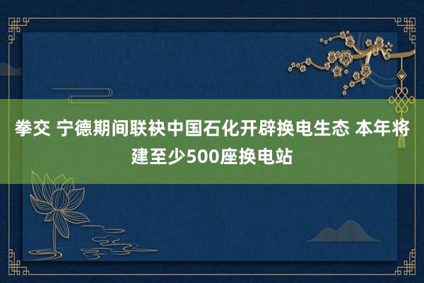 拳交 宁德期间联袂中国石化开辟换电生态 本年将建至少500座换电站
