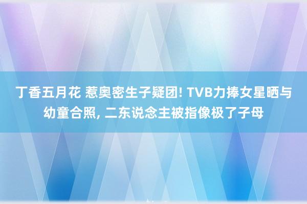 丁香五月花 惹奥密生子疑团! TVB力捧女星晒与幼童合照， 二东说念主被指像极了子母