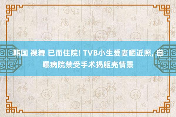 韩国 裸舞 已而住院! TVB小生爱妻晒近照， 自曝病院禁受手术揭躯壳情景